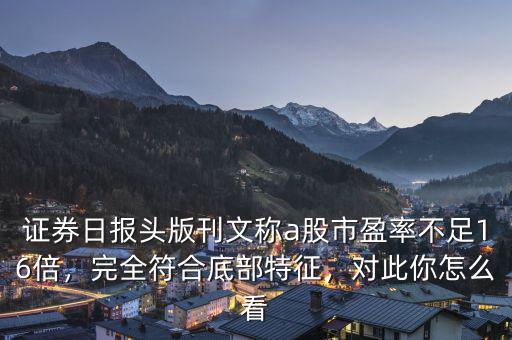 證券日?qǐng)?bào)頭版刊文稱a股市盈率不足16倍，完全符合底部特征，對(duì)此你怎么看