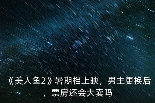 《美人魚2》暑期檔上映，男主更換后，票房還會大賣嗎