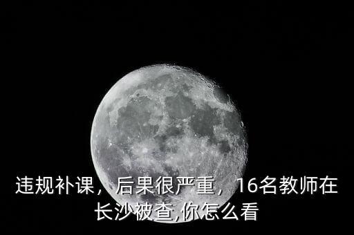 違規(guī)補(bǔ)課，后果很?chē)?yán)重，16名教師在長(zhǎng)沙被查,你怎么看