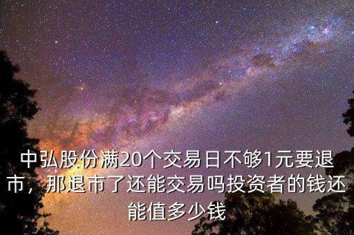 中弘股份滿20個交易日不夠1元要退市，那退市了還能交易嗎投資者的錢還能值多少錢