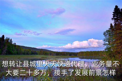 想轉(zhuǎn)讓縣城里天天快遞代理，業(yè)務(wù)量不大要二十多萬，接手了發(fā)展前景怎樣