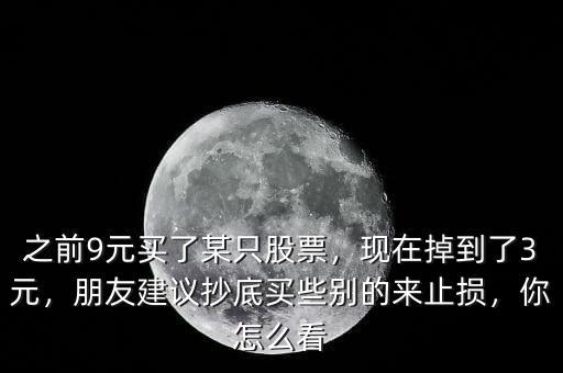 之前9元買了某只股票，現(xiàn)在掉到了3元，朋友建議抄底買些別的來止損，你怎么看
