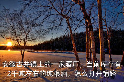 安徽古井鎮(zhèn)上的一家酒廠，當(dāng)前庫存有2千噸左右的純糧酒，怎么打開銷路