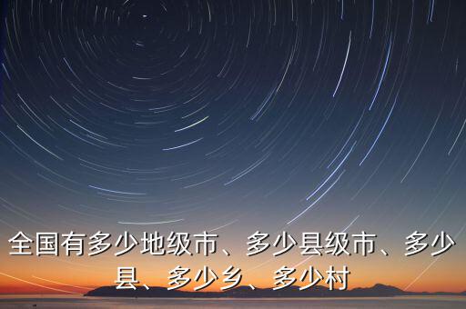 全國(guó)有多少地級(jí)市、多少縣級(jí)市、多少縣、多少鄉(xiāng)、多少村
