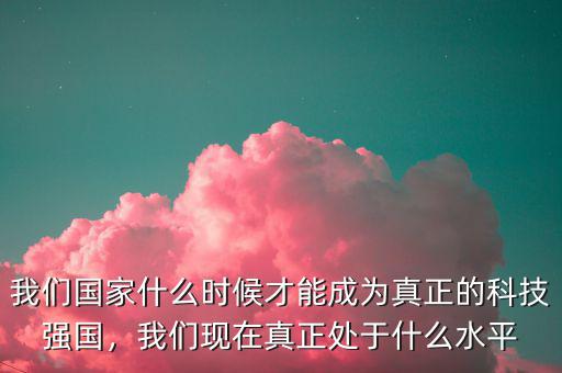 我們國家什么時候才能成為真正的科技強(qiáng)國，我們現(xiàn)在真正處于什么水平
