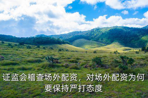 證監(jiān)會稽查場外配資，對場外配資為何要保持嚴(yán)打態(tài)度