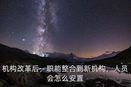 機構改革后，職能整合到新機構，人員會怎么安置