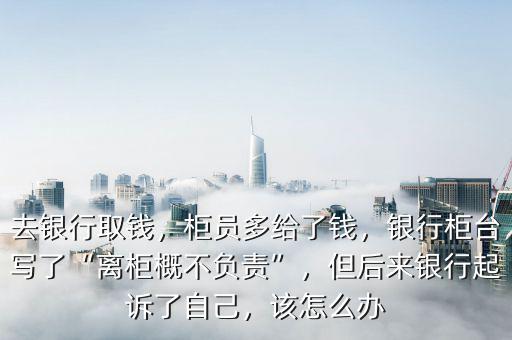 去銀行取錢，柜員多給了錢，銀行柜臺(tái)寫了“離柜概不負(fù)責(zé)”，但后來(lái)銀行起訴了自己，該怎么辦