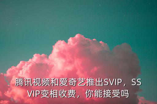 騰訊視頻和愛(ài)奇藝推出SVIP，SSVIP變相收費(fèi)，你能接受嗎