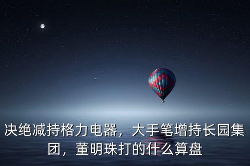 決絕減持格力電器，大手筆增持長園集團(tuán)，董明珠打的什么算盤