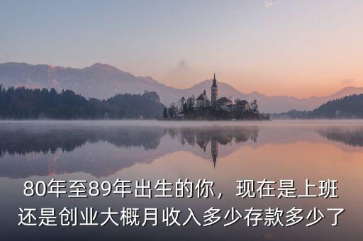 80年至89年出生的你，現(xiàn)在是上班還是創(chuàng)業(yè)大概月收入多少存款多少了