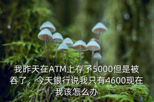 我昨天在ATM上存了5000但是被吞了，今天銀行說我只有4600現(xiàn)在我該怎么辦