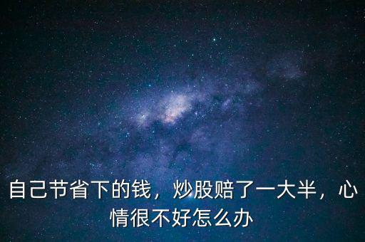 自己節(jié)省下的錢，炒股賠了一大半，心情很不好怎么辦