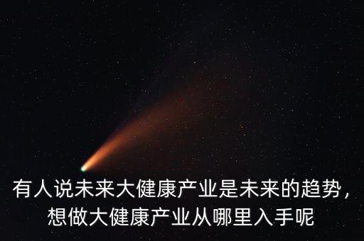 有人說未來大健康產(chǎn)業(yè)是未來的趨勢，想做大健康產(chǎn)業(yè)從哪里入手呢