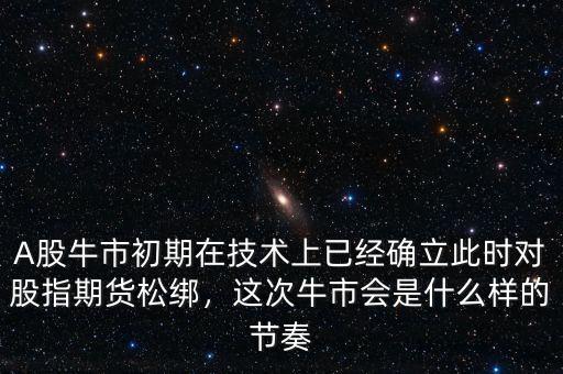 A股牛市初期在技術上已經(jīng)確立此時對股指期貨松綁，這次牛市會是什么樣的節(jié)奏