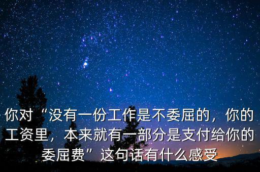 你對“沒有一份工作是不委屈的，你的工資里，本來就有一部分是支付給你的委屈費”這句話有什么感受