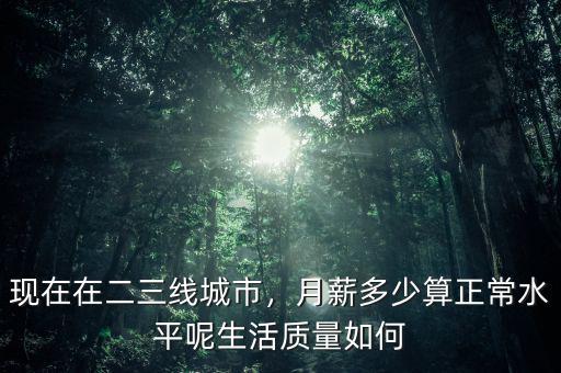 現(xiàn)在在二三線城市，月薪多少算正常水平呢生活質(zhì)量如何