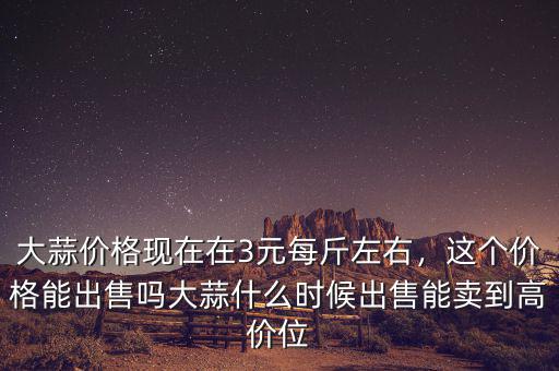 大蒜價格現(xiàn)在在3元每斤左右，這個價格能出售嗎大蒜什么時候出售能賣到高價位