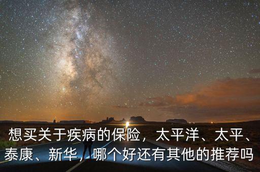 想買關于疾病的保險，太平洋、太平、泰康、新華，哪個好還有其他的推薦嗎