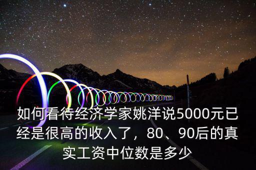 如何看待經(jīng)濟(jì)學(xué)家姚洋說5000元已經(jīng)是很高的收入了，80、90后的真實(shí)工資中位數(shù)是多少