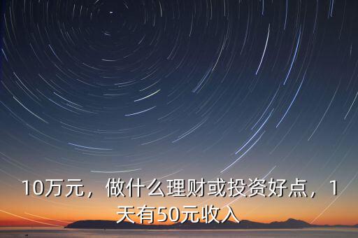 10萬元，做什么理財(cái)或投資好點(diǎn)，1天有50元收入
