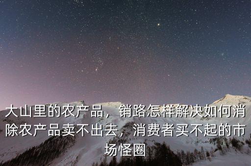 大山里的農(nóng)產(chǎn)品，銷路怎樣解決如何消除農(nóng)產(chǎn)品賣不出去，消費者買不起的市場怪圈