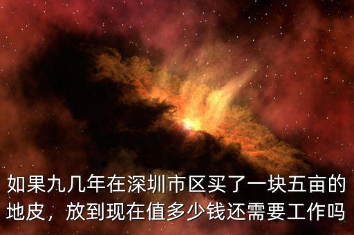 如果九幾年在深圳市區(qū)買了一塊五畝的地皮，放到現(xiàn)在值多少錢還需要工作嗎