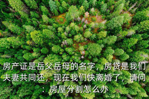 房產(chǎn)證是岳父岳母的名字，房貸是我們夫妻共同還，現(xiàn)在我們快離婚了，請問：房屋分割怎么辦