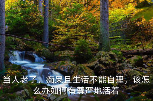當人老了，癡呆且生活不能自理，該怎么辦如何有尊嚴地活著