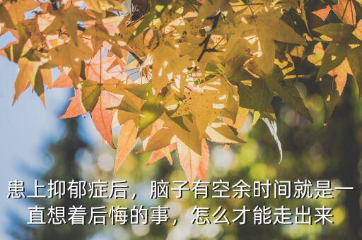 患上抑郁癥后，腦子有空余時(shí)間就是一直想著后悔的事，怎么才能走出來(lái)