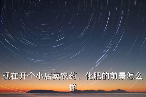 現(xiàn)在開個小店賣農(nóng)藥、化肥的前景怎么樣