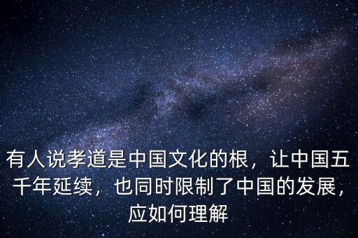有人說孝道是中國文化的根，讓中國五千年延續(xù)，也同時限制了中國的發(fā)展，應(yīng)如何理解
