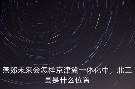 燕郊未來會怎樣京津冀一體化中，北三縣是什么位置