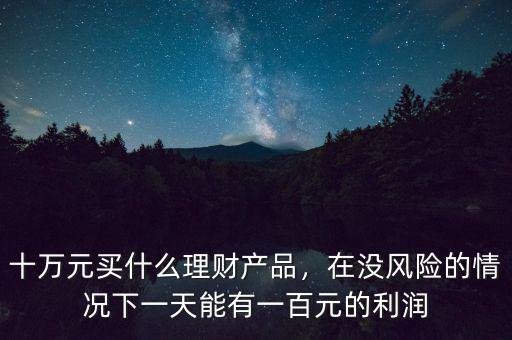 十萬(wàn)元買(mǎi)什么理財(cái)產(chǎn)品，在沒(méi)風(fēng)險(xiǎn)的情況下一天能有一百元的利潤(rùn)