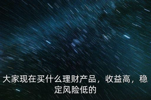大家現(xiàn)在買什么理財產(chǎn)品，收益高，穩(wěn)定風險低的