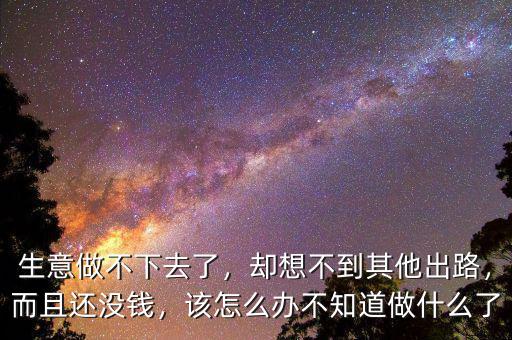生意做不下去了，卻想不到其他出路，而且還沒錢，該怎么辦不知道做什么了