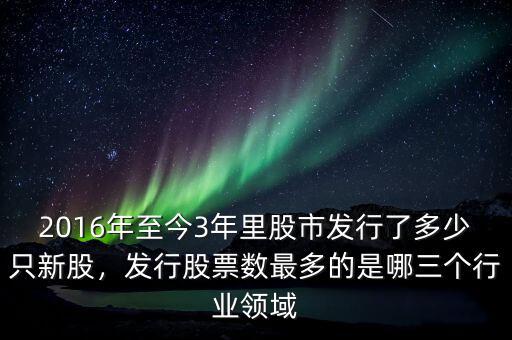 2016年至今3年里股市發(fā)行了多少只新股，發(fā)行股票數(shù)最多的是哪三個行業(yè)領(lǐng)域