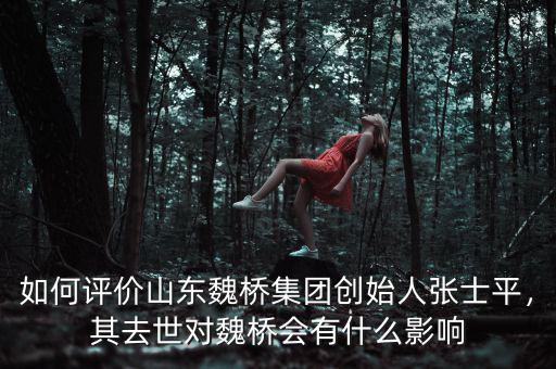 如何評(píng)價(jià)山東魏橋集團(tuán)創(chuàng)始人張士平，其去世對(duì)魏橋會(huì)有什么影響