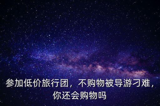參加低價旅行團，不購物被導(dǎo)游刁難，你還會購物嗎