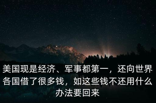 美國(guó)現(xiàn)是經(jīng)濟(jì)、軍事都第一，還向世界各國(guó)借了很多錢(qián)，如這些錢(qián)不還用什么辦法要回來(lái)