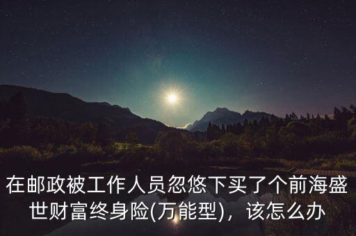 在郵政被工作人員忽悠下買了個(gè)前海盛世財(cái)富終身險(xiǎn)(萬(wàn)能型)，該怎么辦