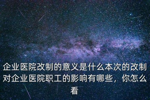 企業(yè)醫(yī)院改制的意義是什么本次的改制對企業(yè)醫(yī)院職工的影響有哪些，你怎么看