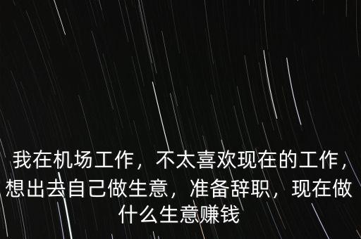 我在機(jī)場工作，不太喜歡現(xiàn)在的工作，想出去自己做生意，準(zhǔn)備辭職，現(xiàn)在做什么生意賺錢
