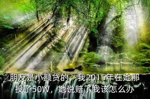 朋友是小額貸的，我2015年在她那投了50W，她說(shuō)賠了我該怎么辦
