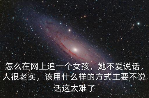 怎么在網(wǎng)上追一個女孩，她不愛說話，人很老實，該用什么樣的方式主要不說話這太難了