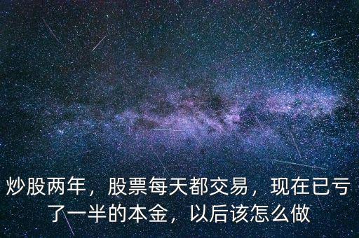 炒股兩年，股票每天都交易，現(xiàn)在已虧了一半的本金，以后該怎么做