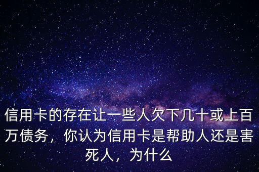 信用卡的存在讓一些人欠下幾十或上百萬債務，你認為信用卡是幫助人還是害死人，為什么