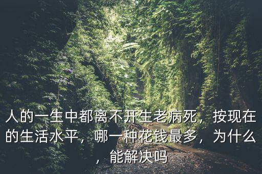 人的一生中都離不開生老病死，按現(xiàn)在的生活水平，哪一種花錢最多，為什么，能解決嗎