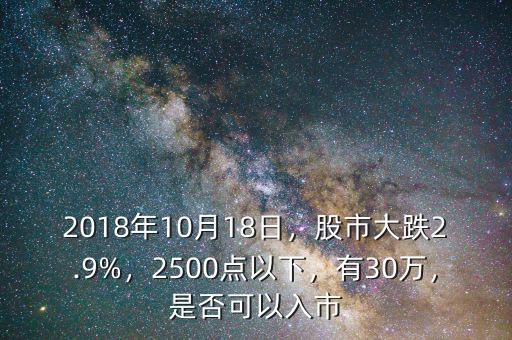 2018年10月18日，股市大跌2.9%，2500點(diǎn)以下，有30萬(wàn)，是否可以入市