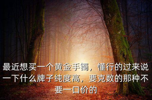 最近想買一個(gè)黃金手鐲，懂行的過來(lái)說(shuō)一下什么牌子純度高，要克數(shù)的那種不要一口價(jià)的